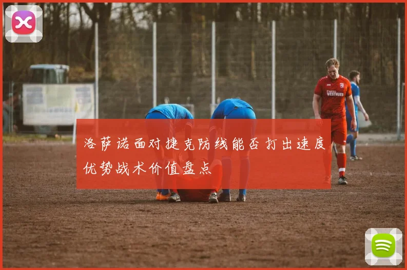 洛萨诺面对捷克防线能否打出速度优势战术价值盘点