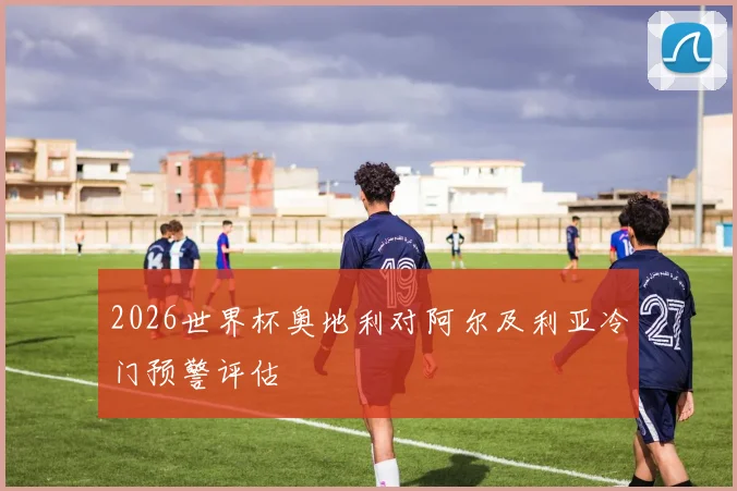 2026世界杯奥地利对阿尔及利亚冷门预警评估
