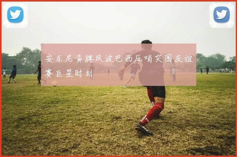 安东尼黄牌风波巴西压哨突围友谊赛巨星时刻