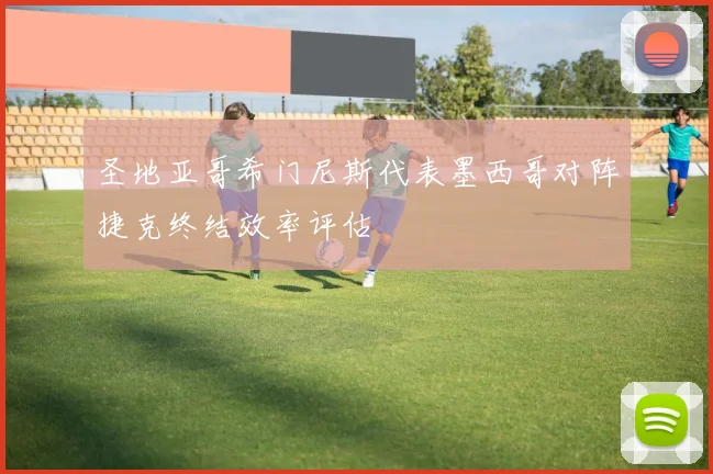 圣地亚哥希门尼斯代表墨西哥对阵捷克终结效率评估
