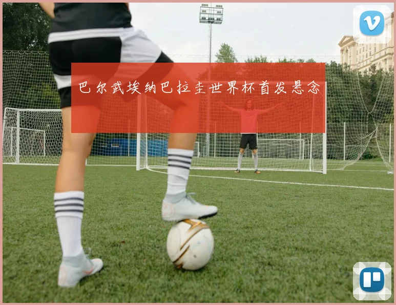 巴尔武埃纳巴拉圭世界杯首发悬念