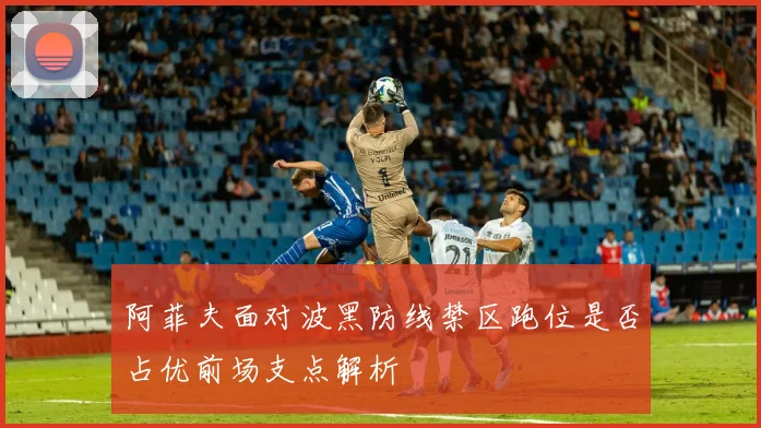 阿菲夫面对波黑防线禁区跑位是否占优前场支点解析