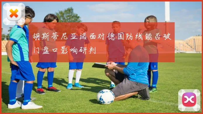 胡斯蒂尼亚诺面对德国防线能否破门盘口影响研判