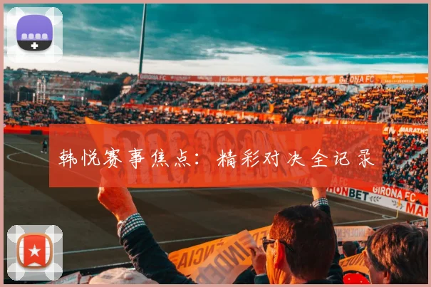 韩悦赛事焦点：精彩对决全记录