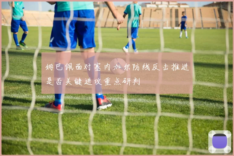 姆巴佩面对塞内加尔防线反击推进是否关键进攻重点研判