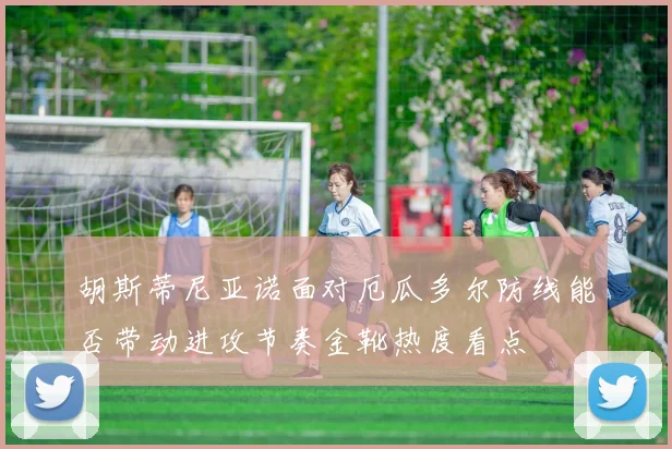 胡斯蒂尼亚诺面对厄瓜多尔防线能否带动进攻节奏金靴热度看点