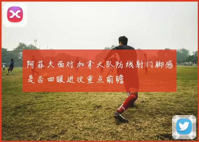 阿菲夫面对加拿大队防线射门脚感是否回暖进攻重点前瞻