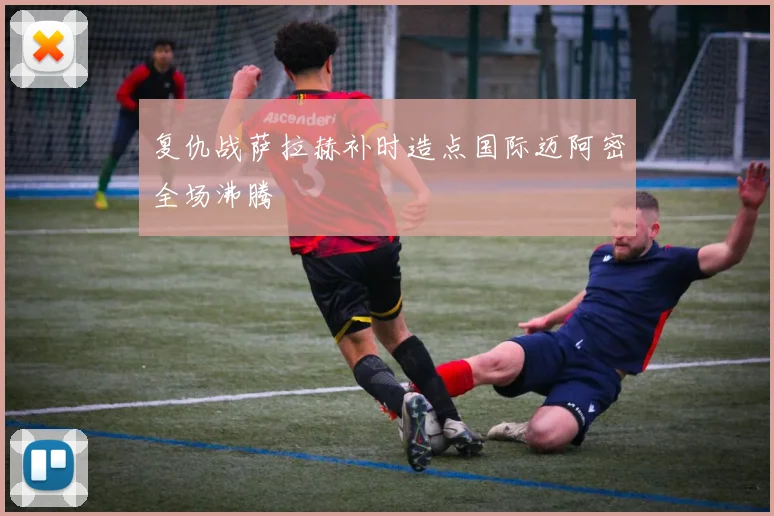 复仇战萨拉赫补时造点国际迈阿密全场沸腾