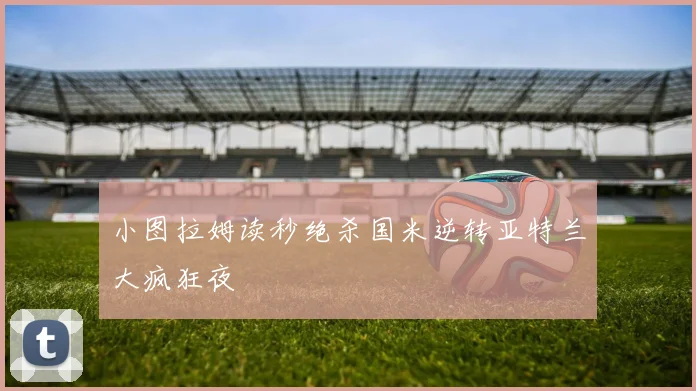 小图拉姆读秒绝杀国米逆转亚特兰大疯狂夜