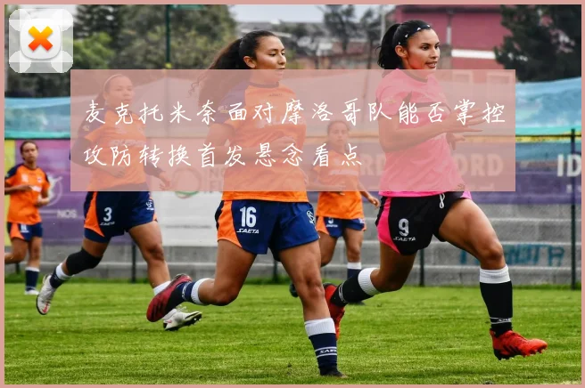 麦克托米奈面对摩洛哥队能否掌控攻防转换首发悬念看点
