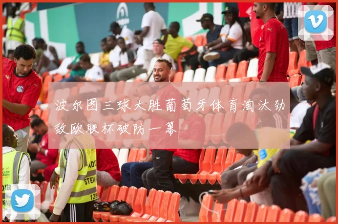 波尔图三球大胜葡萄牙体育淘汰劲敌欧联杯破防一幕
