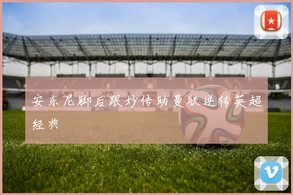 安东尼脚后跟妙传助曼联逆转英超经典